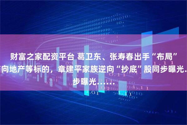财富之家配资平台 葛卫东、张寿春出手“布局”！瞄向地产等标的，章建平家族逆向“抄底”股同步曝光……