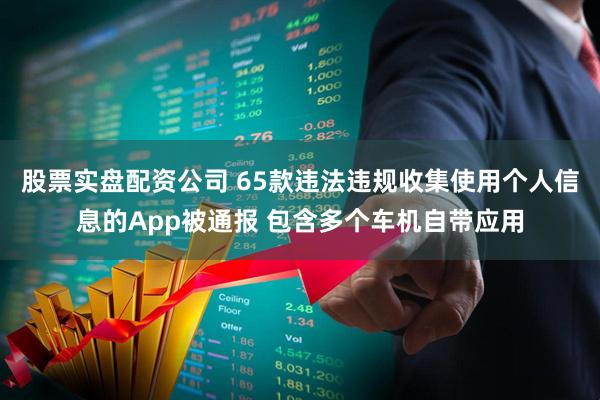 股票实盘配资公司 65款违法违规收集使用个人信息的App被通报 包含多个车机自带应用