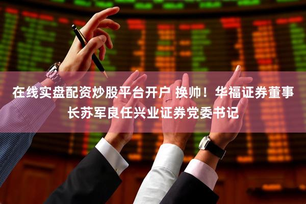 在线实盘配资炒股平台开户 换帅！华福证券董事长苏军良任兴业证券党委书记