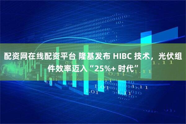 配资网在线配资平台 隆基发布 HIBC 技术，光伏组件效率迈入“25%+ 时代”