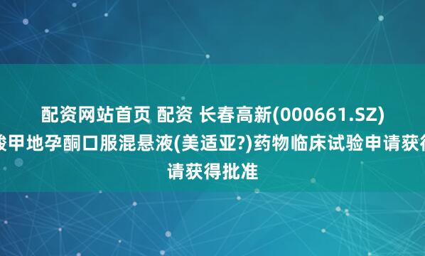 配资网站首页 配资 长春高新(000661.SZ)：醋酸甲地孕酮口服混悬液(美适亚?)药物临床试验申请获得批准
