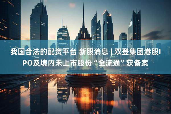 我国合法的配资平台 新股消息 | 双登集团港股IPO及境内未上市股份“全流通”获备案