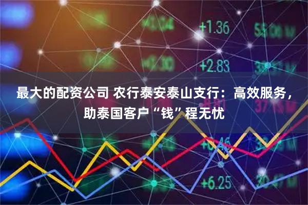 最大的配资公司 农行泰安泰山支行：高效服务，助泰国客户“钱”程无忧