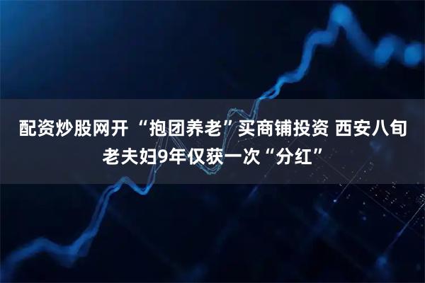 配资炒股网开 “抱团养老”买商铺投资 西安八旬老夫妇9年仅获一次“分红”