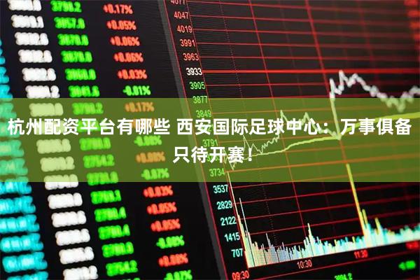 杭州配资平台有哪些 西安国际足球中心：万事俱备 只待开赛！
