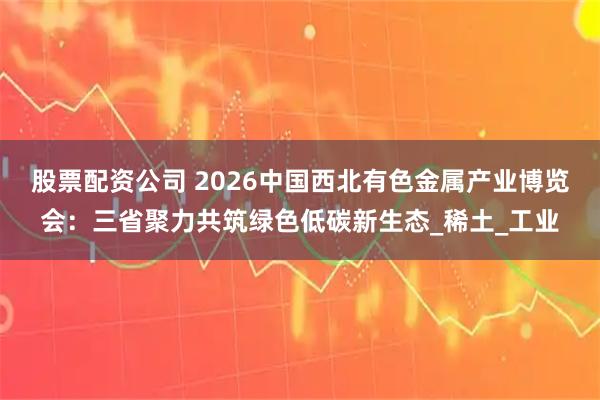 股票配资公司 2026中国西北有色金属产业博览会：三省聚力共筑绿色低碳新生态_稀土_工业