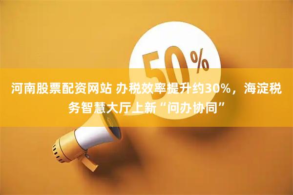 河南股票配资网站 办税效率提升约30%，海淀税务智慧大厅上新“问办协同”