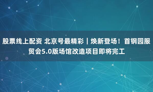 股票线上配资 北京号最精彩｜焕新登场！首钢园服贸会5.0版场馆改造项目即将完工