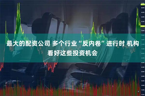 最大的配资公司 多个行业“反内卷”进行时 机构看好这些投资机会