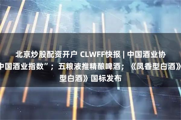 北京炒股配资开户 CLWFF快报 | 中国酒业协会首发“中国酒业指数”；五粮液推精酿啤酒；《凤香型白酒》国标发布