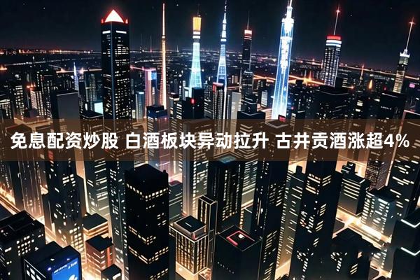 免息配资炒股 白酒板块异动拉升 古井贡酒涨超4%