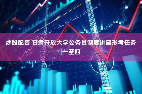 炒股配资 甘肃开放大学公务员制度讲座形考任务一至四