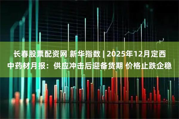 长春股票配资网 新华指数 | 2025年12月定西中药材月报：供应冲击后迎备货期 价格止跌企稳