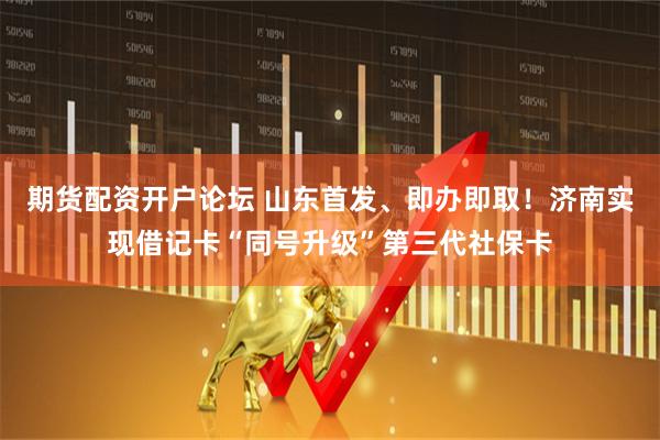 期货配资开户论坛 山东首发、即办即取！济南实现借记卡“同号升级”第三代社保卡