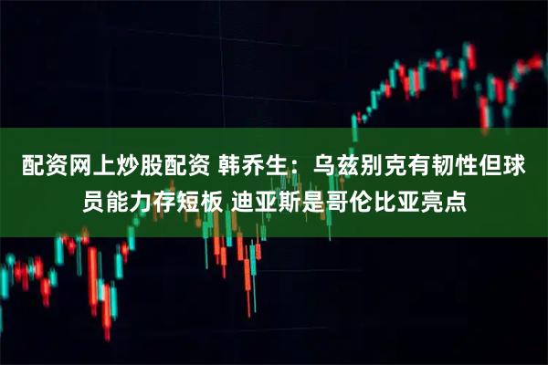 配资网上炒股配资 韩乔生：乌兹别克有韧性但球员能力存短板 迪亚斯是哥伦比亚亮点