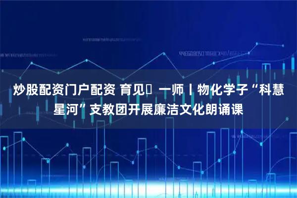 炒股配资门户配资 育见・一师丨物化学子“科慧星河”支教团开展廉洁文化朗诵课