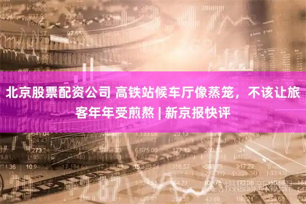 北京股票配资公司 高铁站候车厅像蒸笼，不该让旅客年年受煎熬 | 新京报快评