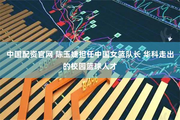 中国配资官网 陈玉婕担任中国女篮队长 华科走出的校园篮球人才