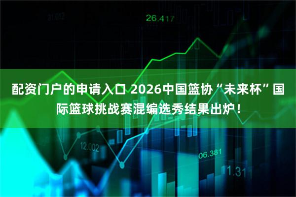 配资门户的申请入口 2026中国篮协“未来杯”国际篮球挑战赛混编选秀结果出炉！